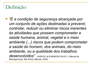 Definição
 “É a condição de segurança alcançada por
um conjunto de ações destinadas a prevenir,
controlar, reduzir ou eliminar riscos inerentes
às atividades que possam comprometer a
saúde humana, animal, vegetal e o meio
ambiente (...) riscos que podem comprometer
a saúde do homem, dos animais, do meio
ambiente, ou a qualidade dos trabalhos
desenvolvidos” (HIRATA, M & MANCINI FILHO, J. Manual de
Biossegurança. São Paulo; Manole; 2002)
 