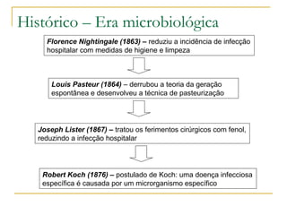 Histórico – Era microbiológica
Florence Nightingale (1863) – reduziu a incidência de infecção
hospitalar com medidas de higiene e limpeza
Louis Pasteur (1864) – derrubou a teoria da geração
espontânea e desenvolveu a técnica de pasteurização
Joseph Lister (1867) – tratou os ferimentos cirúrgicos com fenol,
reduzindo a infecção hospitalar
Robert Koch (1876) – postulado de Koch: uma doença infecciosa
específica é causada por um microrganismo específico
 
