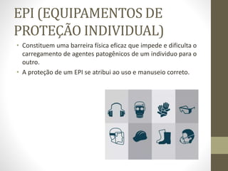EPI (EQUIPAMENTOS DE
PROTEÇÃO INDIVIDUAL)
• Constituem uma barreira física eficaz que impede e dificulta o
carregamento de agentes patogênicos de um individuo para o
outro.
• A proteção de um EPI se atribui ao uso e manuseio correto.
 