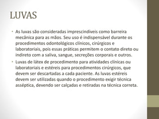 LUVAS
• As luvas são consideradas imprescindíveis como barreira
mecânica para as mãos. Seu uso é indispensável durante os
procedimentos odontológicos clínicos, cirúrgicos e
laboratoriais, pois essas práticas permitem o contato direto ou
indireto com a saliva, sangue, secreções corporais e outros.
• Luvas de látex de procedimento para atividades clínicas ou
laboratoriais e estéreis para procedimentos cirúrgicos, que
devem ser descartadas a cada paciente. As luvas estéreis
devem ser utilizadas quando o procedimento exigir técnica
asséptica, devendo ser calçadas e retiradas na técnica correta.
 