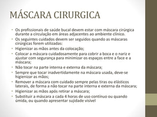 MÁSCARA CIRURGICA
• Os profissionais de saúde bucal devem estar com máscara cirúrgica
durante a circulação em áreas adjacentes ao ambiente clínico.
• Os seguintes cuidados devem ser seguidos quando as máscaras
cirúrgicas forem utilizadas:
• Higienizar as mãos antes da colocação;
• Colocar a máscara cuidadosamente para cobrir a boca e o nariz e
ajustar com segurança para minimizar os espaços entre a face e a
máscara;
• Não tocar na parte interna e externa da máscara;
• Sempre que tocar inadvertidamente na máscara usada, deve-se
higienizar as mãos;
• Remover a máscara com cuidado sempre pelas tiras ou elásticos
laterais, de forma a não tocar na parte interna e externa da máscara;
• Higienizar as mãos após retirar a máscara;
• Substituir a máscara a cada 4 horas de uso contínuo ou quando
úmida, ou quando apresentar sujidade visível
 