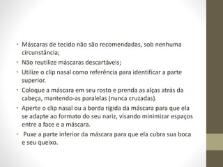 • Máscaras de tecido não são recomendadas, sob nenhuma
circunstância;
• Não reutilize máscaras descartáveis;
• Utilize o clip nasal como referência para identificar a parte
superior.
• Coloque a máscara em seu rosto e prenda as alças atrás da
cabeça, mantendo-as paralelas (nunca cruzadas).
• Aperte o clip nasal ou a borda rígida da máscara para que ela
se adapte ao formato do seu nariz, visando minimizar espaços
entre a face e a máscara.
• Puxe a parte inferior da máscara para que ela cubra sua boca
e seu queixo.
 