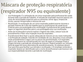 Máscara de proteção respiratória
(respirador N95 ou equivalente)
• Uso Prolongado: É a utilização de um único respirador pelo profissional de saúde
durante toda a jornada de trabalho. A retirada do respirador ocorrerá apenas em
casos de necessidades especiais para se alimentar, tomar água, limpeza de
óculos, pausas intrajornadas e excesso de suor.
• Reutilização: A reutilização de um único respirador poderá ocorrer durante o
período máximo de 5 dias de trabalho para os profissionais da saúde bucal.
Critérios para uso prolongado e/ou reutilização: O profissional de saúde deverá
seguir as seguintes diretrizes para o uso prolongado e/ou sua reutilização:
• Antes da recolocação é preciso realizar a higiene das mãos, colocar luvas de
procedimento e fazer uma inspeção visual do respirador;
• O profissional deve fazer o ajuste adequado da máscara ao seu rosto realizando
a verificação da vedação. Estando em condições de uso, descartar a luva utilizada
neste procedimento e seguir com os passos da paramentação; • O respirador,
após o uso, deverá ser acondicionado em saco de papel ou envelope limpo e
íntegro durante o período de utilização da máscara. Poderá também ser utilizada
folha de papel A4 como alternativa de acondicionamento. Os elásticos devem
ficar para fora para facilitar sua retirada e reutilização; • O envelope contendo o
respirador deverá ser identificado com o nome do profissional e permanecer sob
sua responsabilidade durante o período de reutilização
 