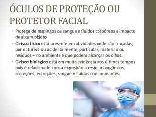 ÓCULOS DE PROTEÇÃO OU
PROTETOR FACIAL
• Protege de respingos de sangue e fluidos corpóreos e impacto
de algum objeto
• O risco físico está presente em atividades onde são lançadas,
por natureza ou acidentalmente, partículas, materiais ou
resíduos – no ambiente e que podem alcançar os olhos.
• O risco biológico está em muita evidência nos últimos tempos
pois é relacionado com a exposição a resíduos orgânicos,
secreções, excreções, sangue e fluidos contaminantes.
 