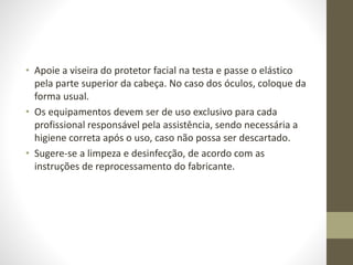 • Apoie a viseira do protetor facial na testa e passe o elástico
pela parte superior da cabeça. No caso dos óculos, coloque da
forma usual.
• Os equipamentos devem ser de uso exclusivo para cada
profissional responsável pela assistência, sendo necessária a
higiene correta após o uso, caso não possa ser descartado.
• Sugere-se a limpeza e desinfecção, de acordo com as
instruções de reprocessamento do fabricante.
 