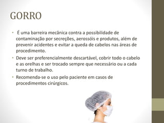 GORRO
• É uma barreira mecânica contra a possibilidade de
contaminação por secreções, aerossóis e produtos, além de
prevenir acidentes e evitar a queda de cabelos nas áreas de
procedimento.
• Deve ser preferencialmente descartável, cobrir todo o cabelo
e as orelhas e ser trocado sempre que necessário ou a cada
turno de trabalho.
• Recomenda-se o uso pelo paciente em casos de
procedimentos cirúrgicos.
 