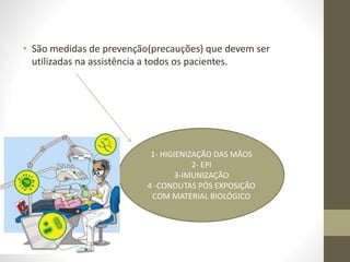 • São medidas de prevenção(precauções) que devem ser
utilizadas na assistência a todos os pacientes.
1- HIGIENIZAÇÃO DAS MÃOS
2- EPI
3-IMUNIZAÇÃO
4 -CONDUTAS PÓS EXPOSIÇÃO
COM MATERIAL BIOLÓGICO
 