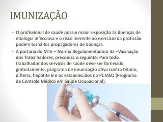 IMUNIZAÇÃO
• O profissional de saúde possui maior exposição às doenças de
etiologia infecciosa e o risco inerente ao exercício da profissão
podem torná-los propagadores de doenças.
• A portaria do MTE – Norma Regulamentadora 32 –Vacinação
dos Trabalhadores, preconiza o seguinte: Para todo
trabalhador dos serviços de saúde deve ser fornecido,
gratuitamente, programa de imunização ativa contra tétano,
difteria, hepatite B e os estabelecidos no PCMSO (Programa
de Controle Médico em Saúde Ocupacional).
 