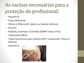 As vacinas necessárias para a
proteção do profissional:
• Hepatite B
• Gripe (Influenza)
• Tétano e Difteria (dT adulto ou toxóide tetânico)
• Varicela
• Rubéola, Sarampo e Caxumba (MMR Tríplice Viral)
• Tuberculose (BCG)
• Tríplice bacteriana para adultos (DTP: Coqueluche, Tétano e
Difteria)
• Hepatite A
 