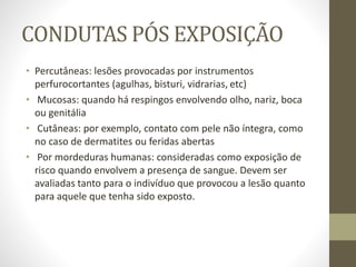 CONDUTAS PÓS EXPOSIÇÃO
• Percutâneas: lesões provocadas por instrumentos
perfurocortantes (agulhas, bisturi, vidrarias, etc)
• Mucosas: quando há respingos envolvendo olho, nariz, boca
ou genitália
• Cutâneas: por exemplo, contato com pele não íntegra, como
no caso de dermatites ou feridas abertas
• Por mordeduras humanas: consideradas como exposição de
risco quando envolvem a presença de sangue. Devem ser
avaliadas tanto para o indivíduo que provocou a lesão quanto
para aquele que tenha sido exposto.
 