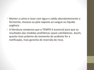• Manter a calma e lavar com água e sabão abundantemente o
ferimento, mucosa ou pele exposta ao sangue ou líquido
orgânico
• A literatura comprova que o TEMPO é essencial para que os
resultados das medidas profiláticas sejam satisfatórios. Assim,
quanto mais próximo do momento do acidente for a
notificação, mais garantia de reversão do risco.
 
