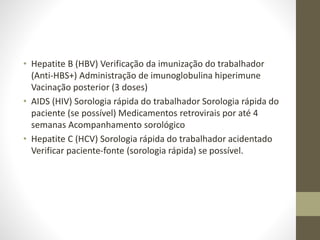 • Hepatite B (HBV) Verificação da imunização do trabalhador
(Anti-HBS+) Administração de imunoglobulina hiperimune
Vacinação posterior (3 doses)
• AIDS (HIV) Sorologia rápida do trabalhador Sorologia rápida do
paciente (se possível) Medicamentos retrovirais por até 4
semanas Acompanhamento sorológico
• Hepatite C (HCV) Sorologia rápida do trabalhador acidentado
Verificar paciente-fonte (sorologia rápida) se possível.
 