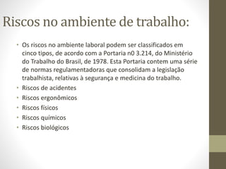 Riscos no ambiente de trabalho:
• Os riscos no ambiente laboral podem ser classificados em
cinco tipos, de acordo com a Portaria n0 3.214, do Ministério
do Trabalho do Brasil, de 1978. Esta Portaria contem uma série
de normas regulamentadoras que consolidam a legislação
trabalhista, relativas à segurança e medicina do trabalho.
• Riscos de acidentes
• Riscos ergonômicos
• Riscos físicos
• Riscos químicos
• Riscos biológicos
 
