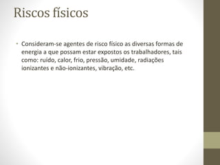 Riscos físicos
• Consideram-se agentes de risco físico as diversas formas de
energia a que possam estar expostos os trabalhadores, tais
como: ruído, calor, frio, pressão, umidade, radiações
ionizantes e não-ionizantes, vibração, etc.
 