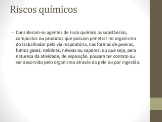 Riscos químicos
• Consideram-se agentes de risco químico as substâncias,
compostos ou produtos que possam penetrar no organismo
do trabalhador pela via respiratória, nas formas de poeiras,
fumos gases, neblinas, névoas ou vapores, ou que seja, pela
natureza da atividade, de exposição, possam ter contato ou
ser absorvido pelo organismo através da pele ou por ingestão.
 