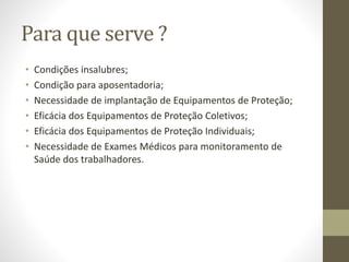 Para que serve ?
• Condições insalubres;
• Condição para aposentadoria;
• Necessidade de implantação de Equipamentos de Proteção;
• Eficácia dos Equipamentos de Proteção Coletivos;
• Eficácia dos Equipamentos de Proteção Individuais;
• Necessidade de Exames Médicos para monitoramento de
Saúde dos trabalhadores.
 