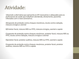 Atividade:
1)Assinale a alternativa que apresenta os EPI necessários e adequados para os
profissionais da saúde que trabalham atendendo, diretamente, pacientes
infectados com o novo coronavírus.
A)Capacete de proteção contra choques mecânicos, óculos contra radiação,
máscara cirúrgica e avental
B)Protetor facial, máscara N95 ou FFP2, máscara cirúrgica, avental e capote
C)capacete de proteção contra choques mecânicos, protetor facial, máscara N95 ou
FFP2, óculos contra radiação, máscara cirúrgica e avental
D)protetor facial, protetor auditivo, máscara N95 ou FFP2, avental e capote
E)capacete de proteção contra choques mecânicos, protetor facial, protetor
auditivo, máscara N95 ou FFP2 e capote
 