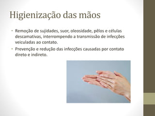 Higienização das mãos
• Remoção de sujidades, suor, oleosidade, pêlos e células
descamativas, interrompendo a transmissão de infecções
veiculadas ao contato.
• Prevenção e redução das infecções causadas por contato
direto e indireto.
 