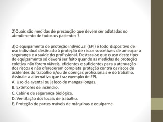 2)Quais são medidas de precaução que devem ser adotadas no
atendimento de todos os pacientes ?
3)O equipamento de proteção individual (EPI) é todo dispositivo de
uso individual destinado à proteção de riscos suscetíveis de ameaçar a
segurança e a saúde do profissional. Destaca-se que o uso deste tipo
de equipamento só deverá ser feito quando as medidas de proteção
coletiva não forem viáveis, eficientes e suficientes para a atenuação
dos riscos e não oferecerem completa proteção contra os riscos de
acidentes do trabalho e/ou de doenças profissionais e do trabalho.
Assinale a alternativa que traz exemplo de EPI.
A. Uso de avental ou jaleco de mangas longas.
B. Extintores de incêndio.
C. Cabine de segurança biológica.
D. Ventilação dos locais de trabalho.
E. Proteção de partes móveis de máquinas e equipame
 