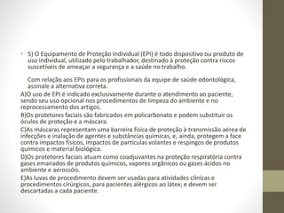 • 5) O Equipamento de Proteção Individual (EPI) é todo dispositivo ou produto de
uso individual, utilizado pelo trabalhador, destinado à proteção contra riscos
suscetíveis de ameaçar a segurança e a saúde no trabalho.
Com relação aos EPIs para os profissionais da equipe de saúde odontológica,
assinale a alternativa correta.
A)O uso de EPI é indicado exclusivamente durante o atendimento ao paciente,
sendo seu uso opcional nos procedimentos de limpeza do ambiente e no
reprocessamento dos artigos.
B)Os protetores faciais são fabricados em policarbonato e podem substituir os
óculos de proteção e a máscara.
C)As máscaras representam uma barreira física de proteção à transmissão aérea de
infecções e inalação de agentes e substâncias químicas, e, ainda, protegem a face
contra impactos físicos, impactos de partículas volantes e respingos de produtos
químicos e material biológico.
D)Os protetores faciais atuam como coadjuvantes na proteção respiratória contra
gases emanados de produtos químicos, vapores orgânicos ou gases ácidos no
ambiente e aerossóis.
E)As luvas de procedimento devem ser usadas para atividades clínicas e
procedimentos cirúrgicos, para pacientes alérgicos ao látex; e devem ser
descartadas a cada paciente.
 