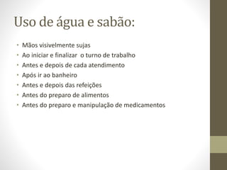 Uso de água e sabão:
• Mãos visivelmente sujas
• Ao iniciar e finalizar o turno de trabalho
• Antes e depois de cada atendimento
• Após ir ao banheiro
• Antes e depois das refeições
• Antes do preparo de alimentos
• Antes do preparo e manipulação de medicamentos
 