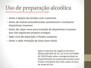 Uso de preparação alcoólica
Oálcool70%reduzaquantidadedemicro-organismos,masnãoremovesujidades.
• Antes e depois do contato com o paciente
• Antes de realizar procedimentos assistenciais e manipular
dispositivos invasivos
• Antes de calçar luvas para inserção de dispositivos invasivos
que não requeiram preparo cirúrgico
• Após risco de exposição a fluidos corporais
• Antes e após remoção de luvas (sem talco)
Agência Nacional de Vigilância Sanitária
RESOLUÇÃO-RDC Nº 42, DE 25 DE OUTUBRO
DE 2010 Dispõe sobre a obrigatoriedade de
disponibilização de preparação alcoólica para
fricção antisséptica das mãos, pelos serviços
de saúde do País
 