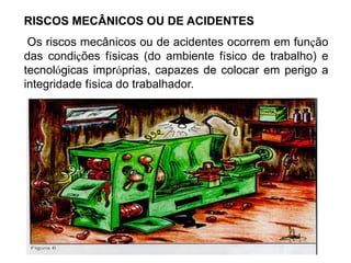 RISCOS MECÂNICOS OU DE ACIDENTES
Os riscos mecânicos ou de acidentes ocorrem em função
das condições físicas (do ambiente físico de trabalho) e
tecnológicas impróprias, capazes de colocar em perigo a
integridade física do trabalhador.
 