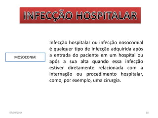 MOSOCONIAI 
Infecção hospitalar ou infecção nosocomial 
é qualquer tipo de infecção adquirida após 
a entrada do paciente em um hospital ou 
após a sua alta quando essa infecção 
estiver diretamente relacionada com a 
internação ou procedimento hospitalar, 
como, por exemplo, uma cirurgia. 
07/09/2014 10 
 