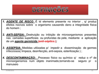 1. AGENTE DE RISCO :É td elemento presente no interior , q/ produz 
efeitos nocivos sobre o organismo causando dano a integridade física 
do homem ; 
2. ANTI-SEPSIA: Destruição ou inibição de microorganismos presentes 
nas camadas superficiais ou profundas da pele, mediante a aplicação 
de um agente germicida (anti-séptico ); 
3. ASSEPSIA: Medidas utilizadas p/ impedir a disseminação de germes 
infecciosos( limpeza, desinfecção, anti-sepsia, esterilização ) ; 
4. DESCONTAMINAÇÃO: Processo físico ou químico q/ reduz o nº de 
microorganismos num objeto inanimado,tornando-se seguro p/ o 
manuseio 
07/09/2014 12 
 