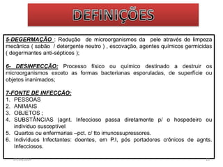 5-DEGERMAÇÃO : Redução de microorganismos da pele através de limpeza 
mecânica ( sabão / detergente neutro ) , escovação, agentes químicos germicidas 
( degermantes anti-sépticos ); 
6- DESINFECÇÃO: Processo físico ou químico destinado a destruir os 
microorganismos exceto as formas bacterianas esporuladas, de superfície ou 
objetos inanimados; 
7-FONTE DE INFECÇÃO: 
1. PESSOAS 
2. ANIMAIS 
3. OBJETOS ; 
4. SUBSTÂNCIAS (agnt. Infeccioso passa diretamente p/ o hospedeiro ou 
individuo susceptível 
5. Quartos ou enfermarias –pct. c/ tto imunossupressores. 
6. Indivíduos Infectantes: doentes, em P.I, pós portadores crônicos de agnts. 
Infecciosos. 
07/09/2014 13 
 