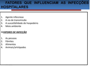 FATORES QUE INFLUENCIAM AS INFECÇÕES 
HOSPITALARES 
1. Agente infeccioso 
2. A via de transmissão 
3. A suscetibilidade do hospedeiro 
4. Meio ambiente 
FATORES DE INFECÇÃO 
1. As pessoas 
2. Fômites 
3. Alimentos 
4. Animais/artrópodes 
07/09/2014 16 
 