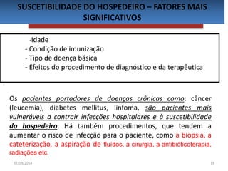 SUSCETIBILIDADE DO HOSPEDEIRO – FATORES MAIS 
SIGNIFICATIVOS 
-Idade 
- Condição de imunização 
- Tipo de doença básica 
- Efeitos do procedimento de diagnóstico e da terapêutica 
Os pacientes portadores de doenças crônicas como: câncer 
(leucemia), diabetes mellitus, linfoma, são pacientes mais 
vulneráveis a contrair infecções hospitalares e à suscetibilidade 
do hospedeiro. Há também procedimentos, que tendem a 
aumentar o risco de infecção para o paciente, como a biopsia, a 
cateterização, a aspiração de fluídos, a cirurgia, a antibióticoterapia, 
radiações etc. 
07/09/2014 19 
 