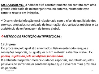 MEIO AMBIENTE O homem está constantemente em contato com uma 
grande variedade de microorganismo, no entanto, raramente este 
contato resulta em infecção. 
O controle da infecção está relacionado com o nível de qualidade dos 
serviços prestados na unidade de internação, dos cuidados médicos e da 
assistência de enfermagem de forma global. 
MÉTODO DE PROTEÇÃO ANTIINFECCIOSA : 
1) Limpeza 
É o processo pelo qual são eliminados, fisicamente todo sangue e 
secreções corporais, ou qualquer outro material estranho, visível. Ex: 
poeira, sujeira da pele ou objetos inanimados. 
O ambiente hospitalar merece cuidados especiais, sobretudo aqueles 
passíveis de sofrer maior contaminação e que estiverem mais próximas 
do paciente. 
07/09/2014 20 
 