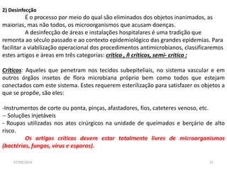 2) Desinfecção 
É o processo por meio do qual são eliminados dos objetos inanimados, as 
maiorias, mas não todos, os microorganismos que acusam doenças. 
A desinfecção de áreas e instalações hospitalares é uma tradição que 
remonta ao século passado e ao contexto epidemiológico das grandes epidemias. Para 
facilitar a viabilização operacional dos procedimentos antimicrobianos, classificaremos 
estes artigos e áreas em três categorias: critico , ñ criticos, semi- critico : 
Críticos: Aqueles que penetram nos tecidos subepiteliais, no sistema vascular e em 
outros órgãos insetos de flora microbiana próprio bem como todos que estejam 
conectados com este sistema. Estes requerem esterilização para satisfazer os objetos a 
que se propõe, são eles: 
-Instrumentos de corte ou ponta, pinças, afastadores, fios, cateteres venoso, etc. 
-- Soluções injetáveis 
- Roupas utilizadas nos atos cirúrgicos na unidade de queimados e berçário de alto 
risco. 
Os artigos críticos devem estar totalmente livres de microorganismos 
(bactérias, fungos, vírus e esporos). 
07/09/2014 21 
 