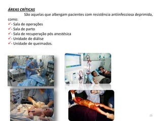 ÁREAS CRÍTICAS 
São aquelas que albergam pacientes com resistência antiinfecciosa deprimida, 
como: 
- Sala de operações 
- Sala de parto 
- Sala de recuperação pós anestésica 
- Unidade de diálise 
- Unidade de queimados. 
07/09/2014 23 
 