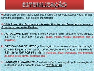Destruição ou eliminação total dos microorganismos(bactérias,vírus, fungos, 
parasitas e esporos ) dos objetos inanimados 
OBS- A escolha do processo de esterilização, vai depender da natureza 
do artigo a ser esterilizados. 
1. AUTOCLAVE- (calor úmido ), meio + seguro , atua diretamente no artigo;O 
T.E = 121º a 132º por 15 á 30’ (roupa, vidros, metais, borrachas, fios e 
líquidos ). 
2. ESTUFA- ( CALOR SECO )- Circulação de ar quente através da condução 
do calor. Requer maior tempo de exposição e temperatura mais elevada, 
T.E -140º a 170º POR 60 á 100 ‘. ( vidrarias, óleos, pomadas, instrumentais 
de corte ou de ponta, cerdas e pós ) 
3. -RADIAÇÃO IONIZANTE- A esterilização á alcançada pela circulação do 
material ao redor da fonte ativa, do COBALTO 60 
07/09/2014 26 
 