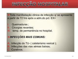 Toda manifestação clinica de infecção q/ se apresente 
a partir de 72 hrs após a adm.do pct. EX= 
I. Queimaduras ; 
II. Cirurgias recentes; 
III. temp. de permanência no hospital. 
INFECÇÕES MAIS COMUNS: 
A. Infecção do TU- ( cateterismo vesical ); 
B. Infecções das vias aéreas baixas; 
C. Curativos. 
07/09/2014 28 
 