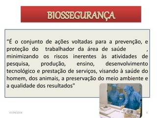 “É o conjunto de ações voltadas para a prevenção, e 
proteção do trabalhador da área de saúde , 
minimizando os riscos inerentes às atividades de 
pesquisa, produção, ensino, desenvolvimento 
tecnológico e prestação de serviços, visando à saúde do 
homem, dos animais, a preservação do meio ambiente e 
a qualidade dos resultados" 
07/09/2014 3 
 