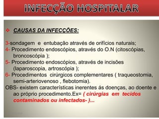  CAUSAS DA INFECÇÕES: 
3-sondagem e entubação através de orifícios naturais; 
4- Procedimento endoscópios, através do O.N (citoscópias, 
broncoscópia ); 
5- Procedimento endoscópios, através de incisões 
(laparoscopia, artroscópia ); 
6- Procedimentos cirúrgicos complementares ( traqueostomia, 
semi-arteriovenoso , flebotomia). 
OBS- existem características inerentes ás doenças, ao doente e 
ao próprio procedimento.Ex= ( cirúrgias em tecidos 
contaminados ou infectados- )... 
07/09/2014 30 
 