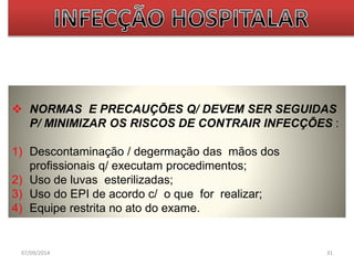 NORMAS E PRECAUÇÕES Q/ DEVEM SER SEGUIDAS 
P/ MINIMIZAR OS RISCOS DE CONTRAIR INFECÇÕES : 
1) Descontaminação / degermação das mãos dos 
profissionais q/ executam procedimentos; 
2) Uso de luvas esterilizadas; 
3) Uso do EPI de acordo c/ o que for realizar; 
4) Equipe restrita no ato do exame. 
07/09/2014 31 
 