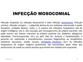 INFECÇÃO MOSOCOMIAL 
Infecção hospitalar ou Infecção Nosocomial é toda infecção (pneumonia, infecção 
urinária, infecção cirúrgica, ...) adquirida dentro de um ambiente relacionado à saúde 
(hospitais, unidades básicas, asilos...). A maioria das infecções hospitalares são de 
origem endógena, isto é, são causadas por microrganismos do próprio paciente. Isto 
pode ocorrer por fatores inerentes ao próprio paciente (ex: diabetes, tabagismo, 
obesidade, imunossupressão, etc.) ou pelo fato de, durante a hospitalização, o 
paciente ser submetido a procedimentos invasivos diagnósticos ou terapêuticos 
(cateteres vasculares, sondas vesicais, ventilação mecânica, etc.). As infecções 
hospitalares de origem exógena geralmente são transmitidas pelas mãos dos 
profissionais de saúde ou outras pessoas que entrem em contato com o paciente. 
07/09/2014 32 
 