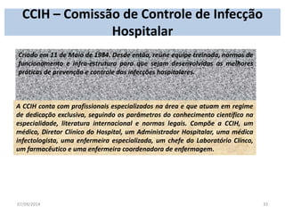 CCIH – Comissão de Controle de Infecção 
Hospitalar 
Criado em 11 de Maio de 1984. Desde então, reúne equipe treinada, normas de 
funcionamento e infra-estrutura para que sejam desenvolvidas as melhores 
práticas de prevenção e controle das infecções hospitalares. 
A CCIH conta com profissionais especializados na área e que atuam em regime 
de dedicação exclusiva, seguindo os parâmetros do conhecimento científico na 
especialidade, literatura internacional e normas legais. Compõe a CCIH, um 
médico, Diretor Clínico do Hospital, um Administrador Hospitalar, uma médica 
infectologista, uma enfermeira especializada, um chefe do Laboratório Clínco, 
um farmacêutico e uma enfermeira coordenadora de enfermagem. 
07/09/2014 33 
 
