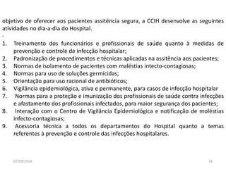 objetivo de oferecer aos pacientes assitëncia segura, a CCIH desenvolve as seguintes 
atividades no dia-a-dia do Hospital. 
· 
1. Treinamento dos funcionários e profissionais de saúde quanto à medidas de 
prevenção e controle de infecção hospitalar; 
2. Padronização de procedimentos e técnicas aplicadas na assitência aos pacientes; 
3. Normas de isolamento de pacientes com maléstias intecto-contagiosas; 
4. Normas para uso de soluções germicidas; 
5. Orientação para uso racional de antibióticos; 
6. Vigilância epidemiológica, ativa e permanente, para casos de infecção hospitalar 
7. Normas para a proteção e imunização dos profissionais de saúde contra infecções 
e afastamento dos profissionais infectados, para maior segurança dos pacientes; 
8. Interação com o Centro de Vigilância Epidemiológica e notificação de moléstias 
infecto-contagiosas; 
9. Acessoria técnica a todos os departamentos do Hospital quanto a temas 
referentes à prevenção e controle das infecções hospitalares. 
07/09/2014 34 
 