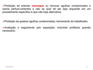 Proibição de entortar reencapar ou remover agulhas contaminados e 
outros perfuro-cortantes e não se quer tal ato seja requerido em um 
procedimento específico e que não haja alternativa; 
Proibição de quebrar agulhas contaminadas; treinamento do trabalhador; 
Avaliação e seguimento pós exposição, incluindo profilaxia quando 
necessário. 
07/09/2014 39 
 