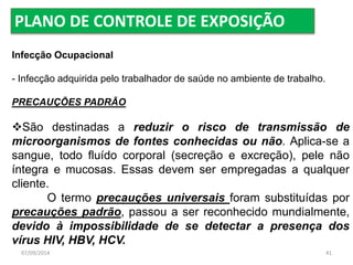 PLANO DE CONTROLE DE EXPOSIÇÃO 
Infecção Ocupacional 
- Infecção adquirida pelo trabalhador de saúde no ambiente de trabalho. 
PRECAUÇÕES PADRÃO 
São destinadas a reduzir o risco de transmissão de 
microorganismos de fontes conhecidas ou não. Aplica-se a 
sangue, todo fluído corporal (secreção e excreção), pele não 
íntegra e mucosas. Essas devem ser empregadas a qualquer 
cliente. 
O termo precauções universais foram substituídas por 
precauções padrão, passou a ser reconhecido mundialmente, 
devido à impossibilidade de se detectar a presença dos 
vírus HIV, HBV, HCV. 
07/09/2014 41 
 
