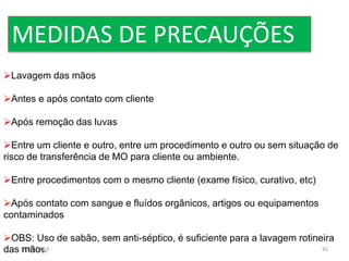 MEDIDAS DE PRECAUÇÕES 
Lavagem das mãos 
Antes e após contato com cliente 
Após remoção das luvas 
Entre um cliente e outro, entre um procedimento e outro ou sem situação de 
risco de transferência de MO para cliente ou ambiente. 
Entre procedimentos com o mesmo cliente (exame físico, curativo, etc) 
Após contato com sangue e fluídos orgânicos, artigos ou equipamentos 
contaminados 
OBS: Uso de sabão, sem anti-séptico, é suficiente para a lavagem rotineira 
das 07/mãos. 
09/2014 42 
 
