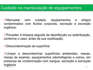 Cuidado na manipulação de equipamentos 
Manusear com cuidado, equipamentos e artigos 
contaminados com fluídos corporais, secreção e excreção 
orgânica; 
Proceder à limpeza seguida da desinfecção ou esterilização, 
conforme o caso, antes da sua reutilização. 
Descontaminação da superfície 
Limpar e descontaminar superfícies ambientais, macas, 
mesas de exames, equipamentos odontológicos e outros, em 
presença de contaminação com sangue, secreção e excreção 
orgânica. 
07/09/2014 45 
 