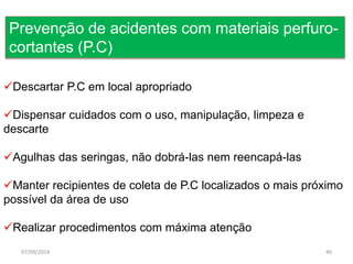 Prevenção de acidentes com materiais perfuro-cortantes 
(P.C) 
Descartar P.C em local apropriado 
Dispensar cuidados com o uso, manipulação, limpeza e 
descarte 
Agulhas das seringas, não dobrá-las nem reencapá-las 
Manter recipientes de coleta de P.C localizados o mais próximo 
possível da área de uso 
Realizar procedimentos com máxima atenção 
07/09/2014 46 
 