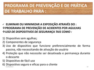 PROGRAMA DE PREVENÇÃO E DE PRÁTICA 
DE TRABALHO PARA : 
 ELIMINAR OU MINIMIZAR A EXPOSIÇÃO ATRAVÉS DO : 
PROGRAMA DE PREVENÇÃO DE ACIDENTES POR AGULHAS 
USO DE DISPOSITIVOS DE SEGURANÇA TAIS COMO : 
1) Dispositivo sem agulhas; 
2) Componentes de segurança 
3) Uso de dispositivo que funcione preferencialmente de forma 
passiva, não necessitando de ativação do usuário 
4) Proteção que não necessite ser desativada e permaneça durante 
o descarte 
5) Dispositivo de fácil uso 
6) Dispositivo seguro e eficaz para o cliente 
07/09/2014 47 
 