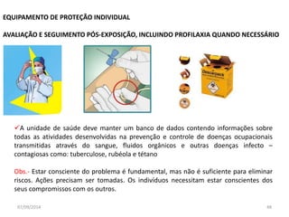 EQUIPAMENTO DE PROTEÇÃO INDIVIDUAL 
AVALIAÇÃO E SEGUIMENTO PÓS-EXPOSIÇÃO, INCLUINDO PROFILAXIA QUANDO NECESSÁRIO 
A unidade de saúde deve manter um banco de dados contendo informações sobre 
todas as atividades desenvolvidas na prevenção e controle de doenças ocupacionais 
transmitidas através do sangue, fluidos orgânicos e outras doenças infecto – 
contagiosas como: tuberculose, rubéola e tétano 
Obs.- Estar consciente do problema é fundamental, mas não é suficiente para eliminar 
riscos. Ações precisam ser tomadas. Os indivíduos necessitam estar conscientes dos 
seus compromissos com os outros. 
07/09/2014 48 
 